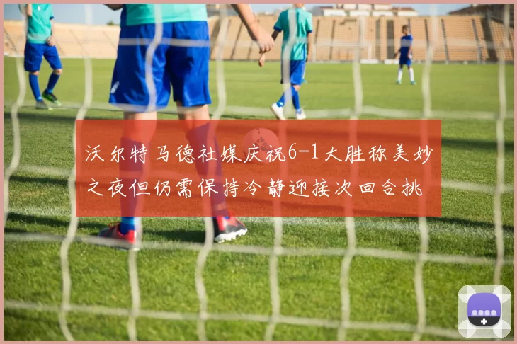 沃尔特马德社媒庆祝6-1大胜称美妙之夜但仍需保持冷静迎接次回合挑战