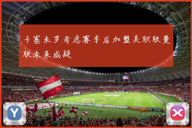 卡塞米罗考虑赛季后加盟美职联曼联未来成疑