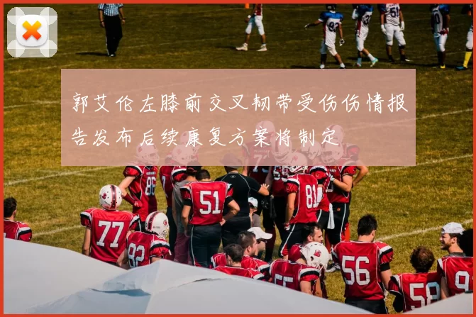 郭艾伦左膝前交叉韧带受伤伤情报告发布后续康复方案将制定