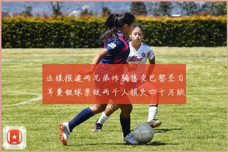 法媒报道两兄弟诈骗售卖巴黎圣日耳曼假球票致两千人损失四十万欧元