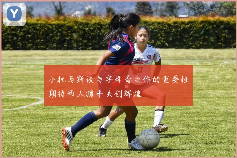 小托马斯谈与字母哥合作的重要性期待两人携手共创辉煌