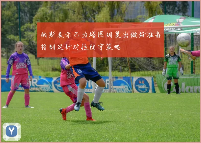 纳斯表示已为塔图姆复出做好准备将制定针对性防守策略