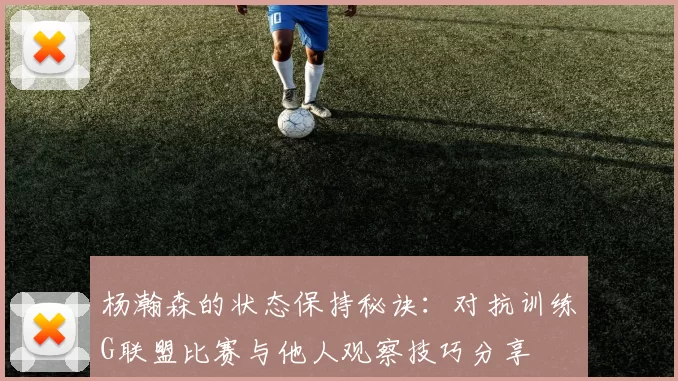 杨瀚森的状态保持秘诀：对抗训练G联盟比赛与他人观察技巧分享