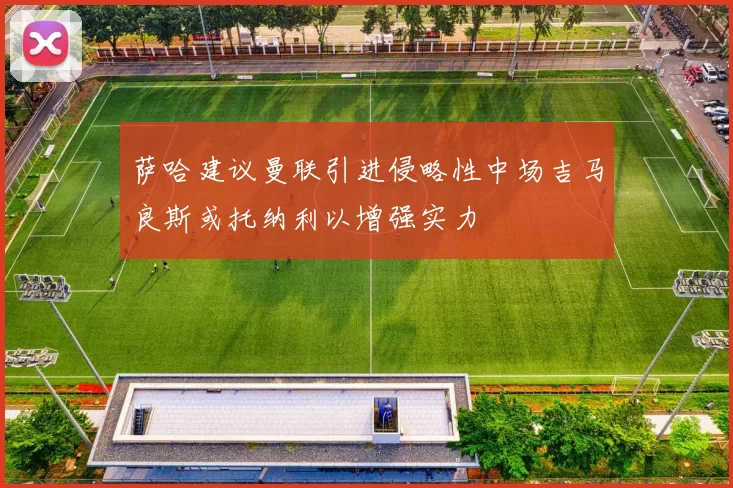 萨哈建议曼联引进侵略性中场吉马良斯或托纳利以增强实力