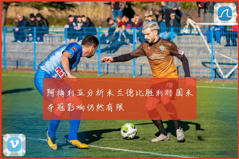 阿梅利亚分析米兰德比胜利对国米夺冠影响仍然有限