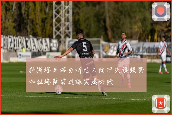 科斯塔库塔分析尤文防守失误频繁加拉塔萨雷进球实属必然