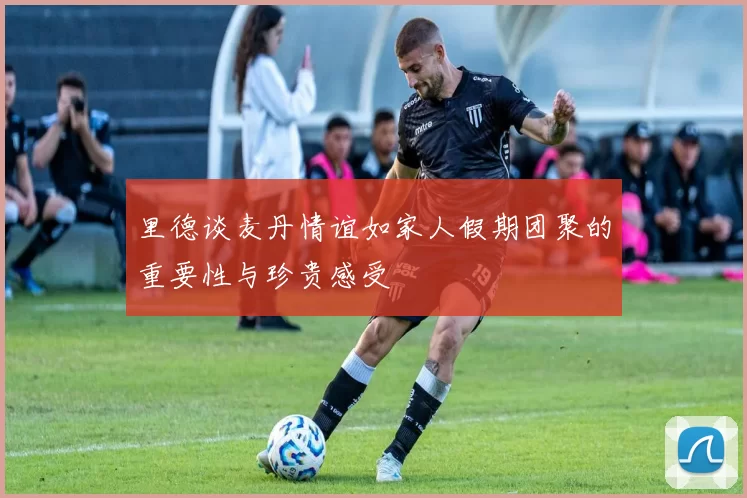 里德谈麦丹情谊如家人假期团聚的重要性与珍贵感受