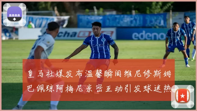皇马社媒发布温馨瞬间维尼修斯姆巴佩琼阿梅尼亲密互动引发球迷热议