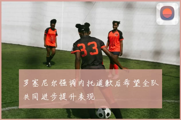 罗塞尼尔强调内托道歉后希望全队共同进步提升表现