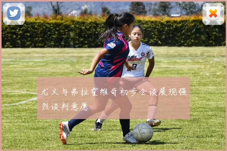 尤文与弗拉霍维奇初步会谈展现强烈谈判意愿