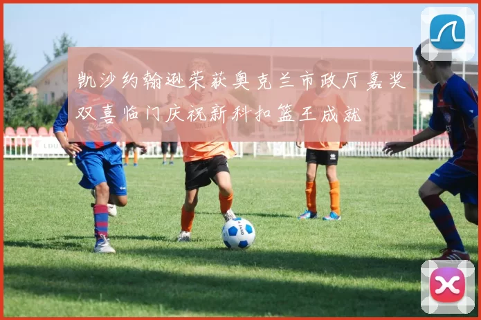 凯沙约翰逊荣获奥克兰市政厅嘉奖双喜临门庆祝新科扣篮王成就