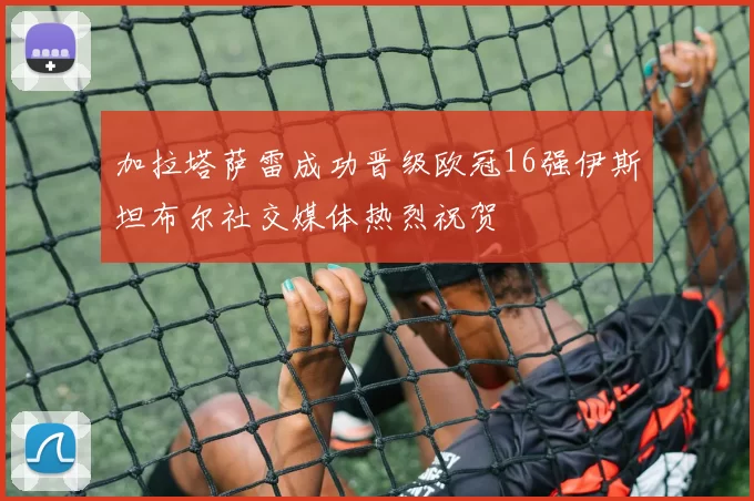 加拉塔萨雷成功晋级欧冠16强伊斯坦布尔社交媒体热烈祝贺