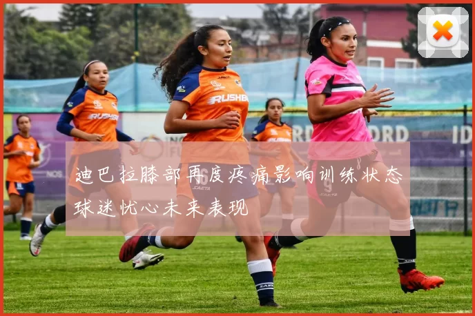 迪巴拉膝部再度疼痛影响训练状态球迷忧心未来表现