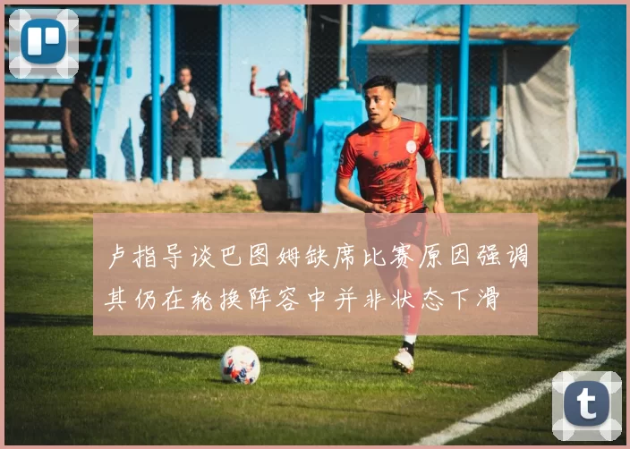 卢指导谈巴图姆缺席比赛原因强调其仍在轮换阵容中并非状态下滑