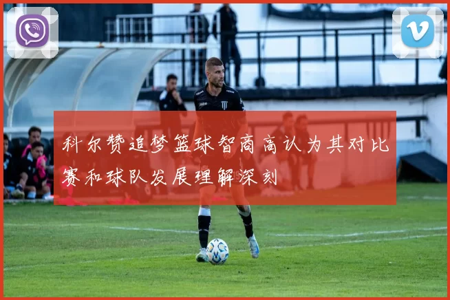 科尔赞追梦篮球智商高认为其对比赛和球队发展理解深刻