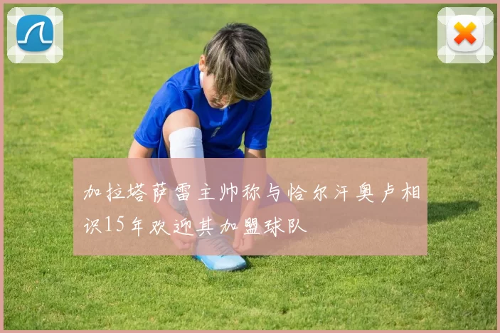 加拉塔萨雷主帅称与恰尔汗奥卢相识15年欢迎其加盟球队